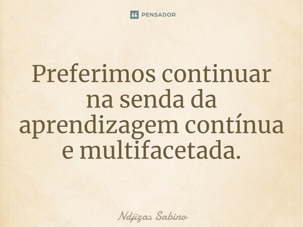 ⁠Preferimos continuar na senda da aprendizagem contínua e multifacetada.... Frase de Ndjizas Sabino.