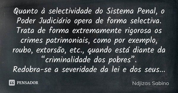 Quanto à selectividade do Sistema Penal, o Poder Judiciário opera de forma selectiva. Trata de forma extremamente rigorosa os crimes patrimoniais, como por exem... Frase de Ndjizas Sabino.