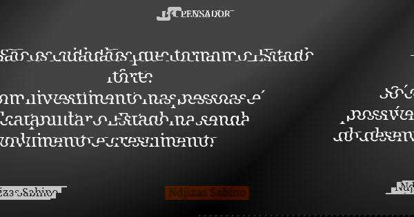 São os cidadãos que tornam o Estado forte. Só com investimento nas pessoas é possível catapultar o Estado na senda do desenvolvimento e crescimento.... Frase de Ndjizas Sabino.