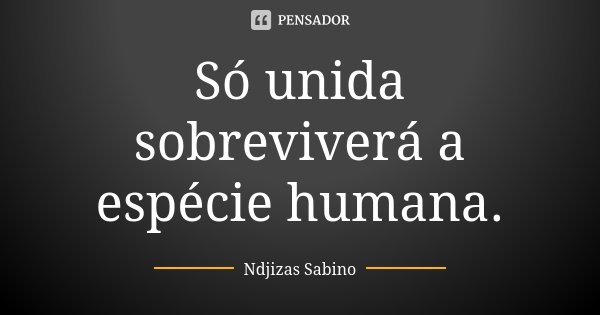 Só unida sobreviverá a espécie humana.... Frase de Ndjizas Sabino.
