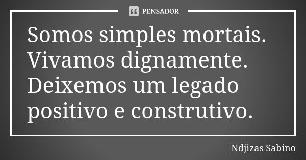 Somos simples mortais. Vivamos dignamente. Deixemos um legado positivo e construtivo.... Frase de Ndjizas Sabino.