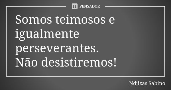 Somos teimosos e igualmente perseverantes. Não desistiremos!... Frase de Ndjizas Sabino.