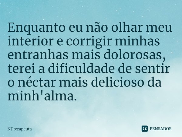 ⁠Enquanto eu não olhar meu interior e corrigir minhas entranhas mais dolorosas, terei a dificuldade de sentir o néctar mais delicioso da minh'alma.... Frase de NDterapeuta.