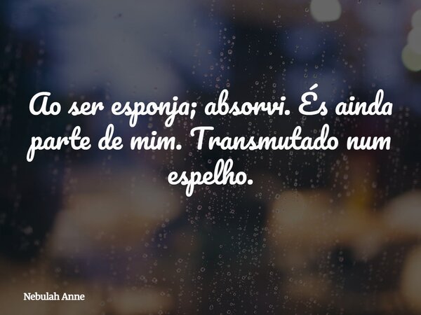 Ao ser esponja; absorvi. És ainda parte de mim. Transmutado num espelho.... Frase de Nebulah Anne.