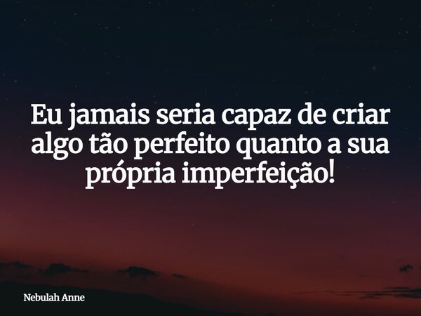 Eu jamais seria capaz de criar algo tão perfeito quanto a sua própria imperfeição!... Frase de Nebulah Anne.