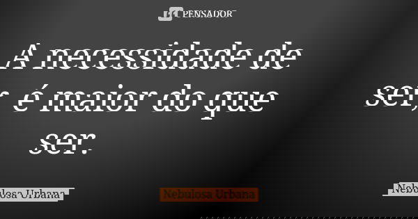 A necessidade de ser, é maior do que ser.... Frase de Nebulosa Urbana.