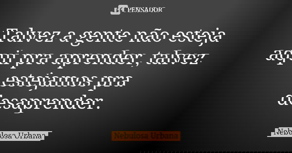 Talvez a gente não esteja aqui pra aprender, talvez estejamos pra desaprender.... Frase de Nebulosa Urbana.