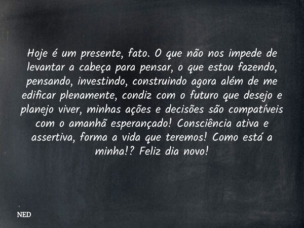 Hoje é um presente, fato. O que não nos impede de levantar a cabeça para pensar, o que estou fazendo, pensando, investindo, construindo agora além de me edifica... Frase de NED.