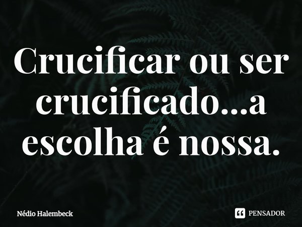 ⁠Crucificar ou ser crucificado...a escolha é nossa.... Frase de Nédio Halembeck.