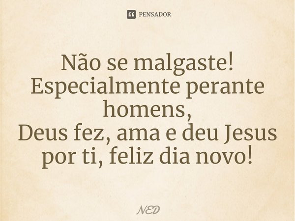 ⁠Não se malgaste!
Especialmente perante homens,
Deus fez, ama e deu Jesus por ti, feliz dia novo!... Frase de NED.