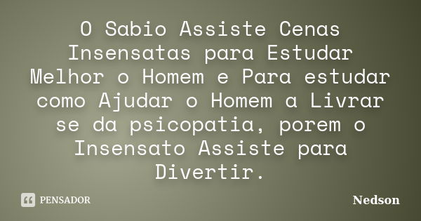 O Sabio Assiste Cenas Insensatas para Estudar Melhor o Homem e Para estudar como Ajudar o Homem a Livrar se da psicopatia, porem o Insensato Assiste para Divert... Frase de Nedson.