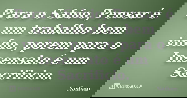 Para o Sabio, Pensar é um trabalho bem vindo, porem para o Insensato é um Sacrificio.... Frase de Nedson.