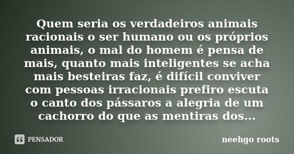 Quem seria os verdadeiros animais racionais o ser humano ou os próprios animais, o mal do homem é pensa de mais, quanto mais inteligentes se acha mais besteiras... Frase de Neehgo Roots.