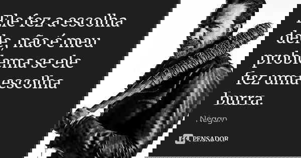 Ele fez a escolha dele, não é meu problema se ele fez uma escolha burra.... Frase de Negan.