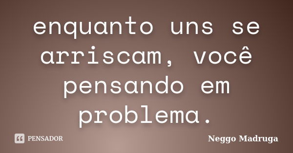 enquanto uns se arriscam, você pensando em problema.... Frase de Neggo Madruga.