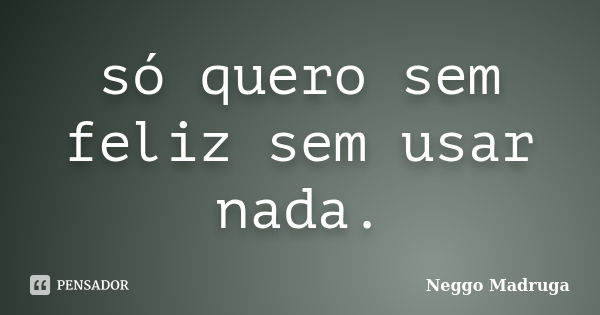 só quero sem feliz sem usar nada.... Frase de Neggo Madruga.