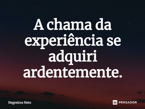 ⁠A chama da experiência se adquiri ardentemente.... Frase de Negreiros Neto.