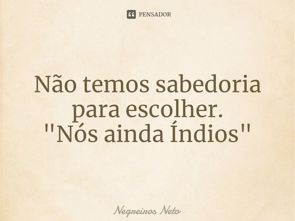 ⁠Não temos sabedoria para escolher.
"Nós ainda Índios"... Frase de Negreiros Neto.