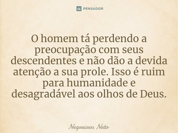 ⁠O homem tá perdendo a preocupação com seus descendentes e não dão a devida atenção a sua prole. Isso é ruim para humanidade e desagradável aos olhos de Deus.... Frase de Negreiros Neto.