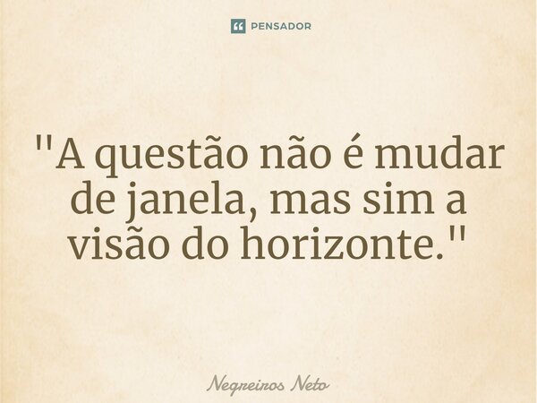 ⁠"A questão não é mudar de janela, mas sim a visão do horizonte."... Frase de Negreiros Neto.