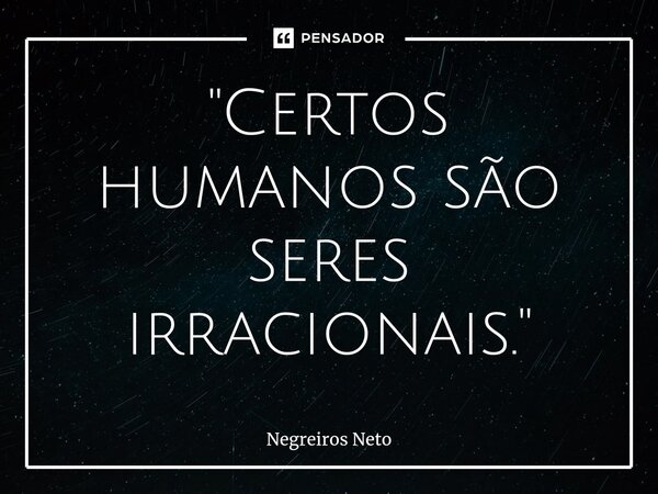 "Certos humanos são seres irracionais."... Frase de Negreiros Neto.