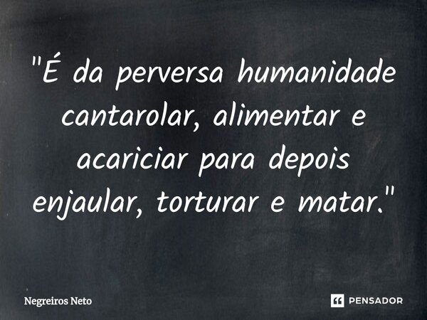 ⁠"É da perversa humanidade cantarolar, alimentar e acariciar para depois enjaular, torturar e matar."... Frase de Negreiros Neto.