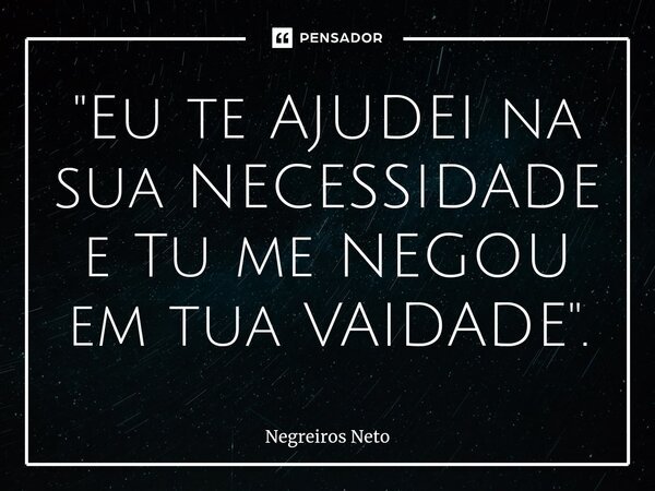 ⁠"Eu te AJUDEI na sua NECESSIDADE e Tu me NEGOU em tua VAIDADE".... Frase de Negreiros Neto.