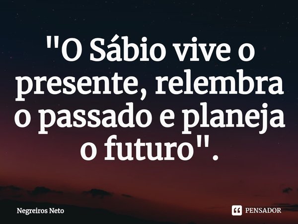 ⁠"O Sábio vive o presente, relembra o passado e planeja o futuro".... Frase de Negreiros Neto.