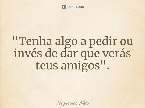 ⁠"Tenha algo a pedir ou invés de dar que verás teus amigos".... Frase de Negreiros Neto.
