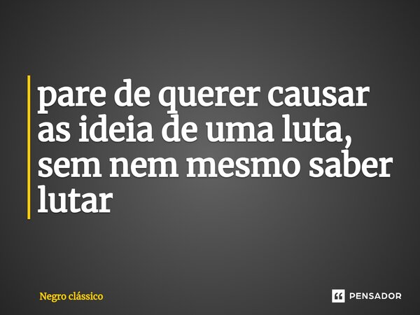 ⁠pare de querer causar as ideia de uma luta, sem nem mesmo saber lutar... Frase de Negro clássico.