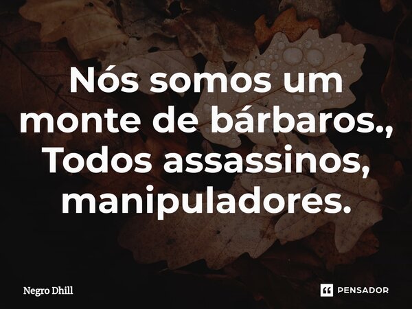 ⁠Nós somos um monte de bárbaros., Todos assassinos, manipuladores.... Frase de Negro Dhill.