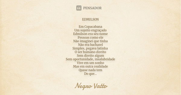 EDMILSON Em Copacabana Um sujeito engraçado Edmilson era seu nome Pessoas como ele Não imaginei que tinha Não era bacharel Simples, pegava latinha O ser humano ... Frase de Negro Vatto.