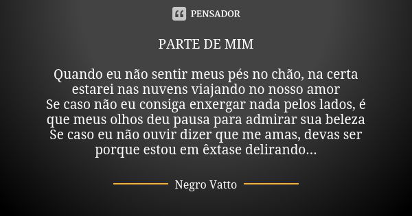 PARTE DE MIM Quando eu não sentir meus pés no chão, na certa estarei nas nuvens viajando no nosso amor Se caso não eu consiga enxergar nada pelos lados, é que m... Frase de Negro Vatto.