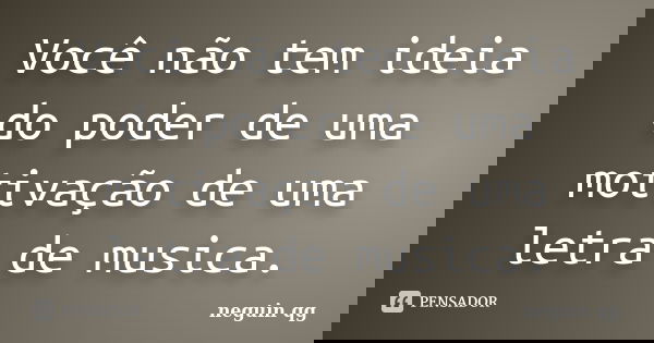 Você não tem ideia do poder de uma motivação de uma letra de musica.... Frase de neguin qg.