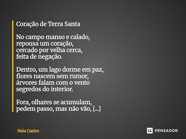 Coração de Terra Santa No campo manso e calado, repousa um coração, cercado por velha cerca, feita de negação. Dentro, um lago dorme em paz, flores nascem sem ... Frase de Neia Castro.