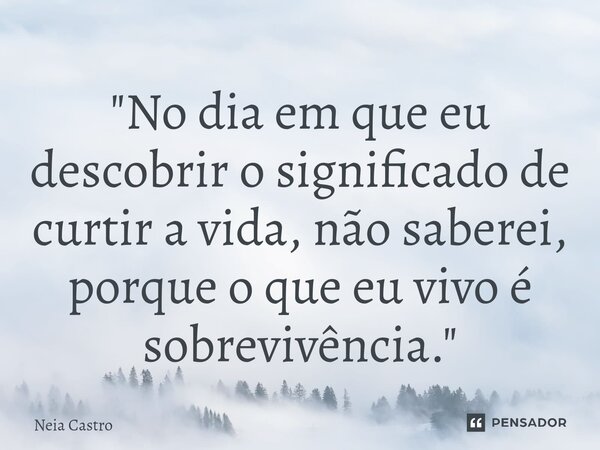 ⁠"No dia em que eu descobrir o significado de curtir a vida, não saberei, porque o que eu vivo é sobrevivência."... Frase de Neia Castro.