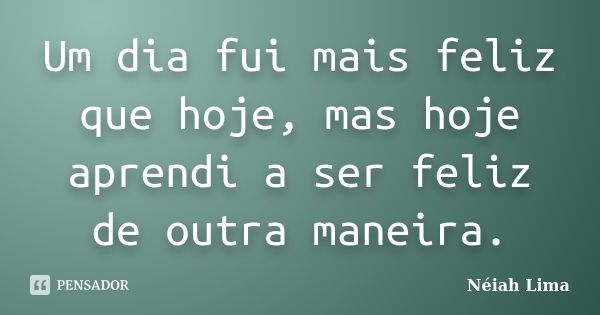 Um dia fui mais feliz que hoje, mas hoje aprendi a ser feliz de outra maneira.... Frase de Néiah Lima.