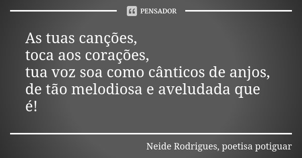 As tuas canções, toca aos corações, tua voz soa como cânticos de anjos, de tão melodiosa e aveludada que é!... Frase de Neide Rodrigues, poetisa potiguar.