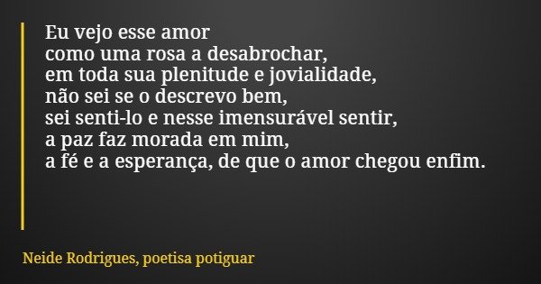 Eu vejo esse amor como uma rosa a desabrochar, em toda sua plenitude e jovialidade, não sei se o descrevo bem, sei senti-lo e nesse imensurável sentir, a paz fa... Frase de Neide Rodrigues, poetisa potiguar.