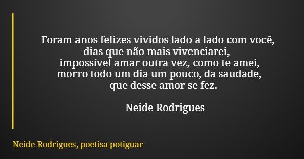Foram anos felizes vividos lado a lado com você, dias que não mais vivenciarei, impossível amar outra vez, como te amei, morro todo um dia um pouco, da saudade,... Frase de Neide Rodrigues, poetisa potiguar.