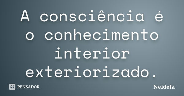 A consciência é o conhecimento interior exteriorizado.... Frase de Neidefa.