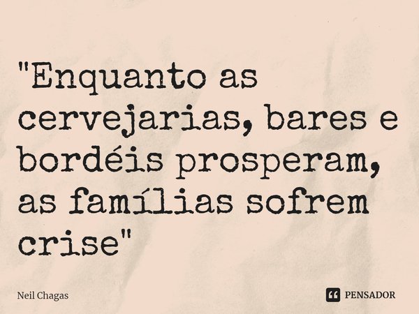 ⁠"⁠Enquanto as cervejarias, bares e bordéis prosperam, as famílias sofrem crise"... Frase de Neil Chagas.