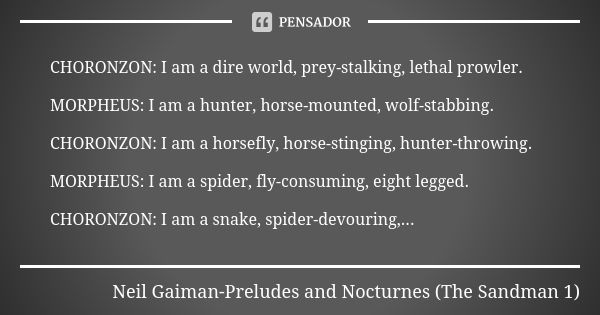 CHORONZON: I am a dire world, prey-stalking, lethal prowler. MORPHEUS: I am a hunter, horse-mounted, wolf-stabbing. CHORONZON: I am a horsefly, horse-stinging, ... Frase de Neil Gaiman-Preludes and Nocturnes (The Sandman 1).
