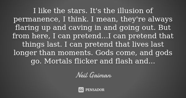 I like the stars. It's the illusion of permanence, I think. I mean, they're always flaring up and caving in and going out. But from here, I can pretend...I can ... Frase de Neil Gaiman.