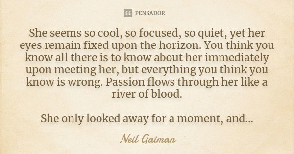 She seems so cool, so focused, so quiet, yet her eyes remain fixed upon the horizon. You think you know all there is to know about her immediately upon meeting ... Frase de Neil Gaiman.