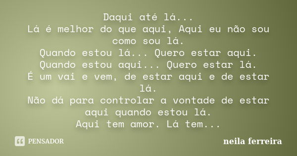 Daqui até lá... Lá é melhor do que aqui, Aqui eu não sou como sou lá. Quando estou lá... Quero estar aqui. Quando estou aqui... Quero estar lá. É um vai e vem, ... Frase de Neila Ferreira.