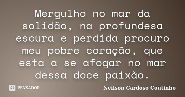 Mergulho no mar da solidão, na profundesa escura e perdida procuro meu pobre coração, que esta a se afogar no mar dessa doce paixão.... Frase de Neilson Cardoso Coutinho.