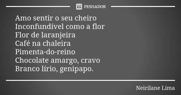 Amo sentir o seu cheiro Inconfundível como a flor Flor de laranjeira Café na chaleira Pimenta-do-reino Chocolate amargo, cravo Branco lírio, genipapo.... Frase de Neirilane Lima.