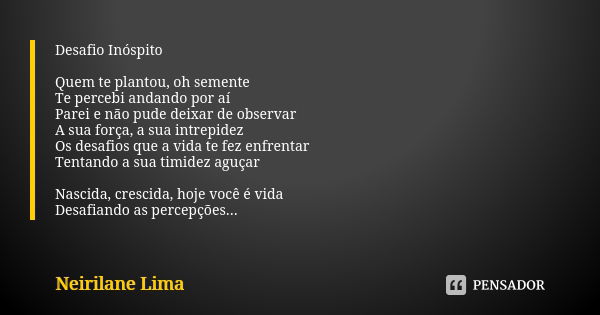 Desafio Inóspito Quem te plantou, oh semente Te percebi andando por aí Parei e não pude deixar de observar A sua força, a sua intrepidez Os desafios que a vida ... Frase de Neirilane Lima.