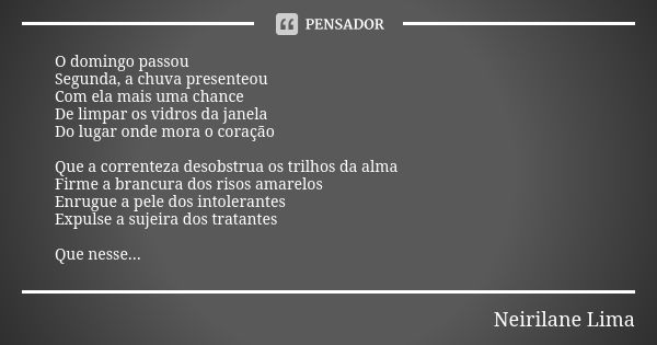 O domingo passou Segunda, a chuva presenteou Com ela mais uma chance De limpar os vidros da janela Do lugar onde mora o coração Que a correnteza desobstrua os t... Frase de Neirilane Lima.